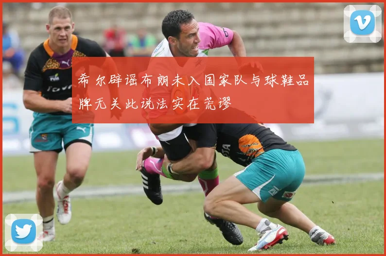 希尔辟谣布朗未入国家队与球鞋品牌无关此说法实在荒谬