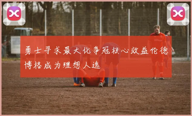 勇士寻求最大化争冠核心效益伦德博格成为理想人选