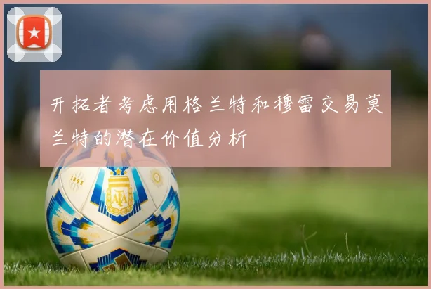开拓者考虑用格兰特和穆雷交易莫兰特的潜在价值分析