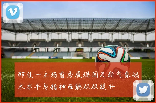 邵佳一主场首秀展现国足新气象战术水平与精神面貌双双提升