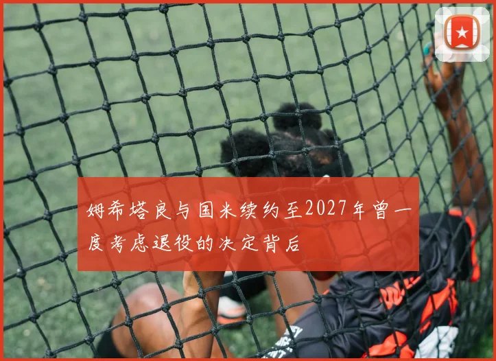 姆希塔良与国米续约至2027年曾一度考虑退役的决定背后