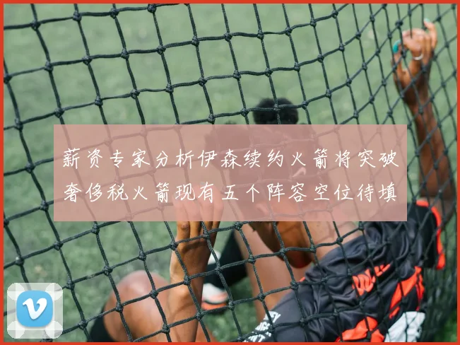薪资专家分析伊森续约火箭将突破奢侈税火箭现有五个阵容空位待填补