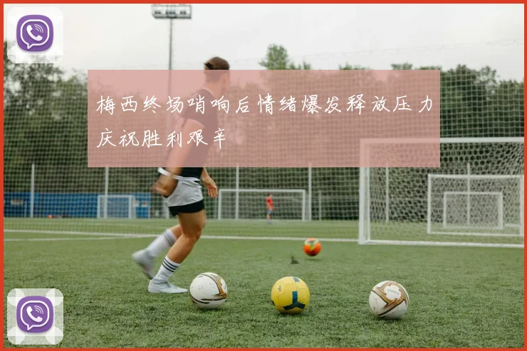 梅西终场哨响后情绪爆发释放压力庆祝胜利艰辛