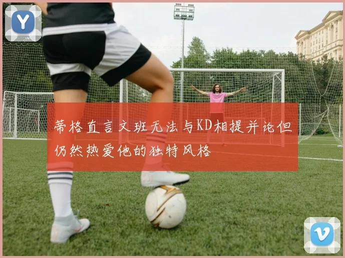 蒂格直言文班无法与KD相提并论但仍然热爱他的独特风格