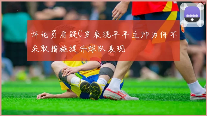 评论员质疑C罗表现平平主帅为何不采取措施提升球队表现