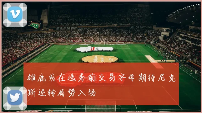 雄鹿或在选秀前交易字母期待尼克斯逆转局势入场