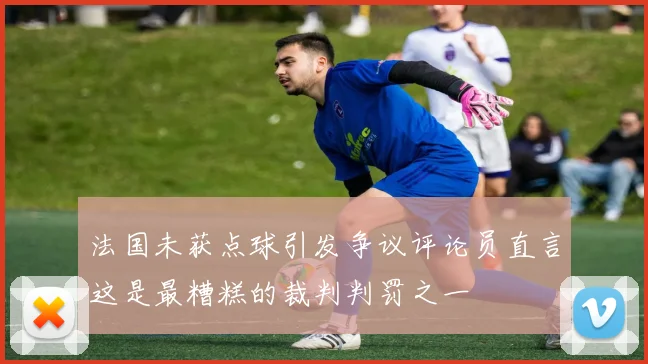 法国未获点球引发争议评论员直言这是最糟糕的裁判判罚之一