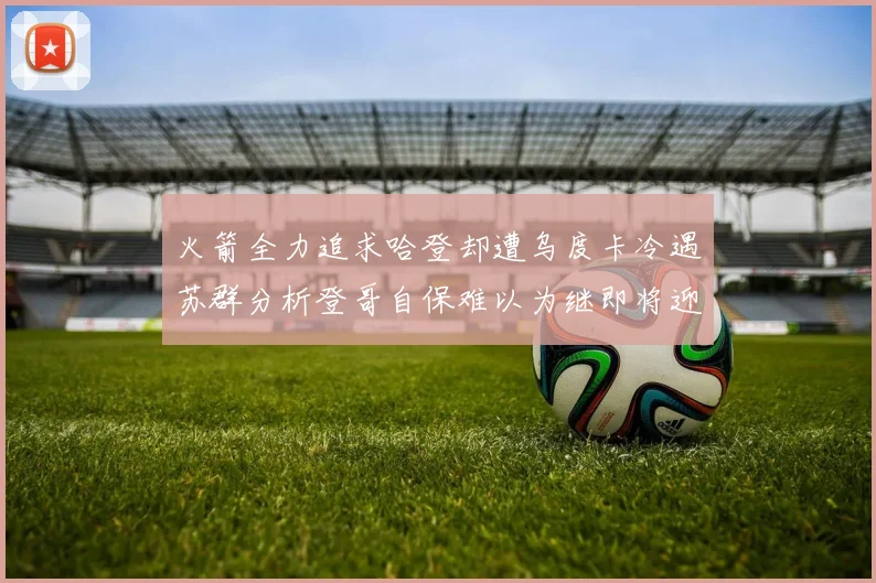 火箭全力追求哈登却遭乌度卡冷遇苏群分析登哥自保难以为继即将迎来抢七大战