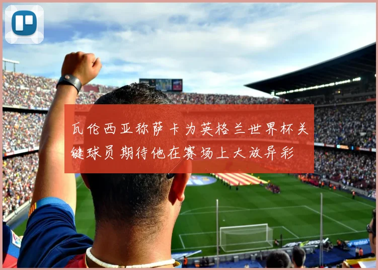 瓦伦西亚称萨卡为英格兰世界杯关键球员期待他在赛场上大放异彩
