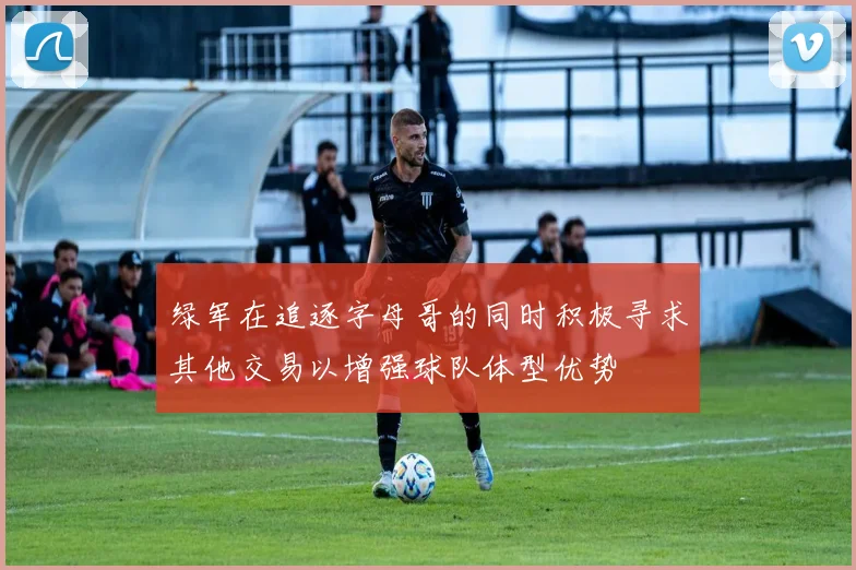 绿军在追逐字母哥的同时积极寻求其他交易以增强球队体型优势