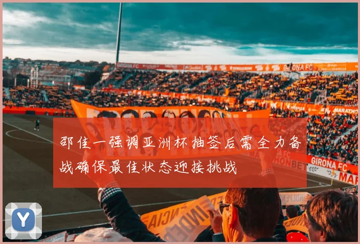 邵佳一强调亚洲杯抽签后需全力备战确保最佳状态迎接挑战