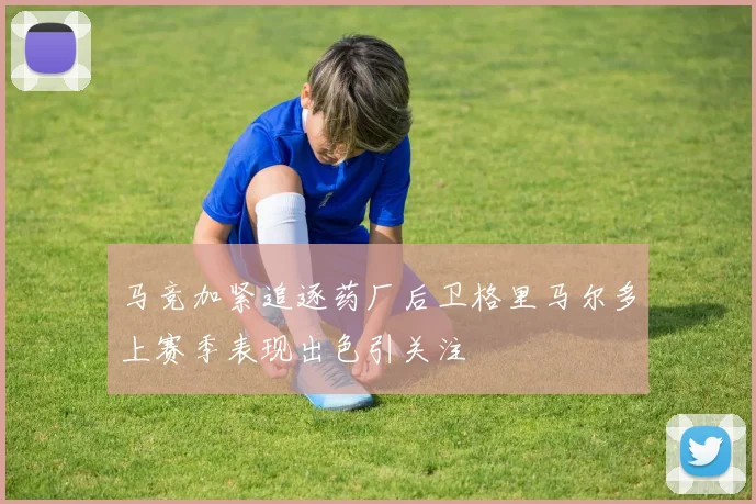 马竞加紧追逐药厂后卫格里马尔多上赛季表现出色引关注