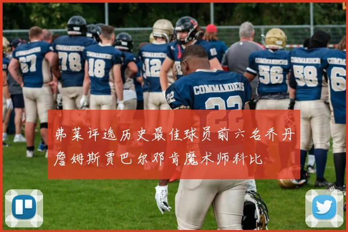弗莱评选历史最佳球员前六名乔丹詹姆斯贾巴尔邓肯魔术师科比