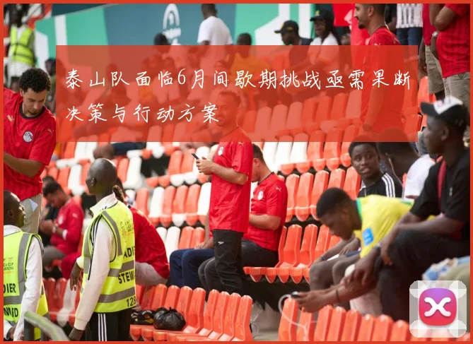 泰山队面临6月间歇期挑战亟需果断决策与行动方案