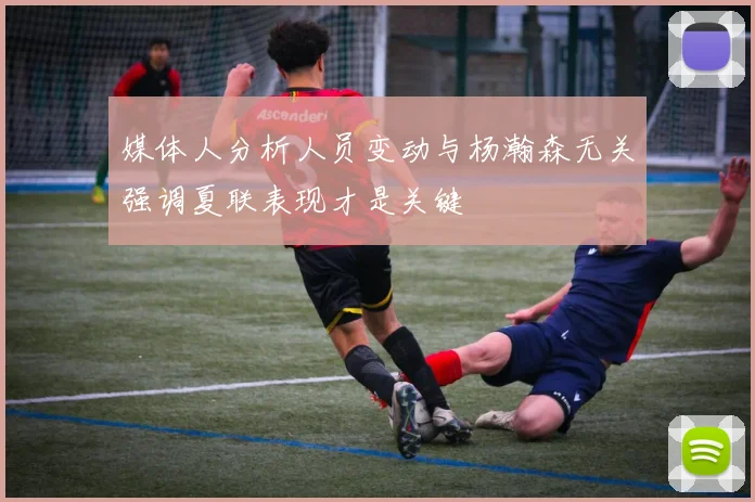 媒体人分析人员变动与杨瀚森无关强调夏联表现才是关键