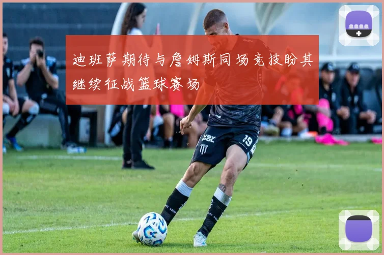 迪班萨期待与詹姆斯同场竞技盼其继续征战篮球赛场