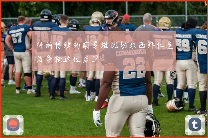 科纳特续约前景堪忧切尔西拜仁皇马争抢这位后卫