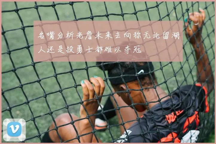 名嘴分析老詹未来去向称无论留湖人还是投勇士都难以夺冠