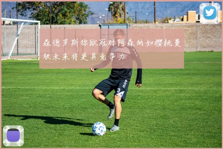 森德罗斯称欧冠对阿森纳如樱桃曼联未来将更具竞争力
