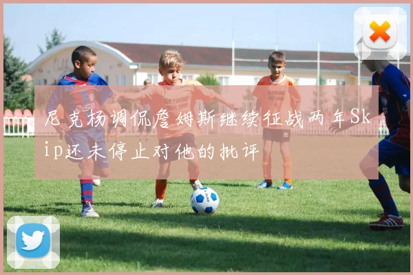 尼克杨调侃詹姆斯继续征战两年Skip还未停止对他的批评