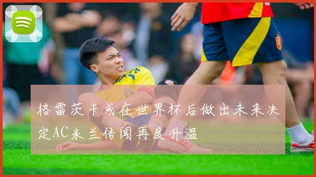 格雷茨卡或在世界杯后做出未来决定AC米兰传闻再度升温