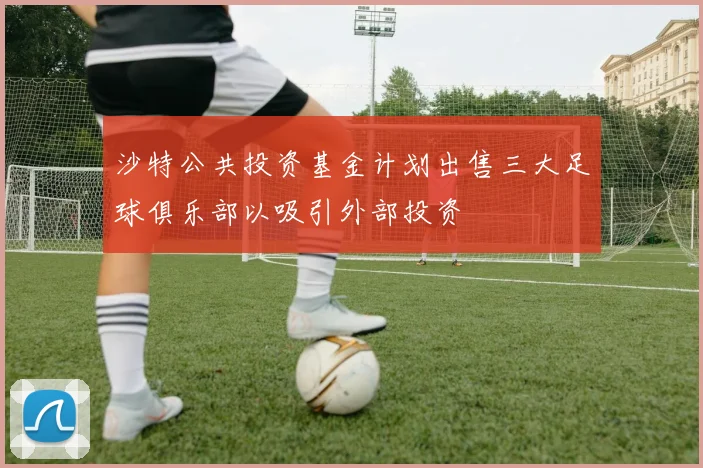 沙特公共投资基金计划出售三大足球俱乐部以吸引外部投资