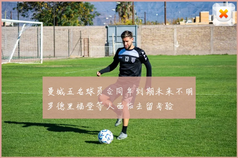 曼城五名球员合同年到期未来不明罗德里福登等人面临去留考验