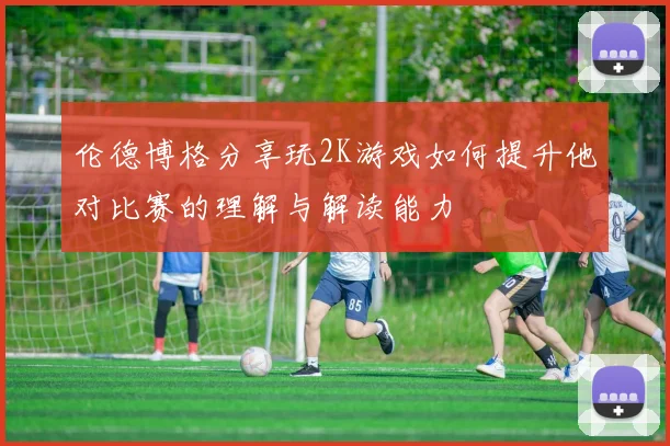 伦德博格分享玩2K游戏如何提升他对比赛的理解与解读能力