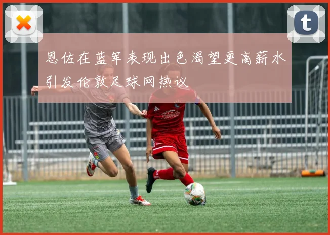 恩佐在蓝军表现出色渴望更高薪水引发伦敦足球网热议